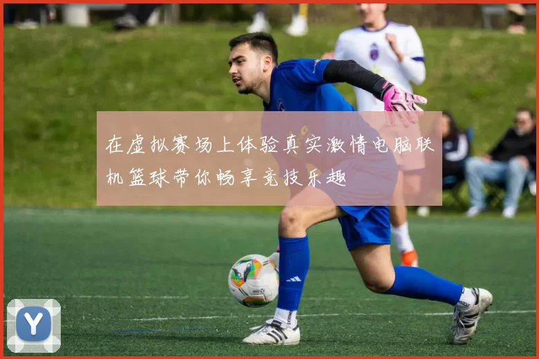 在虚拟赛场上体验真实激情电脑联机篮球带你畅享竞技乐趣