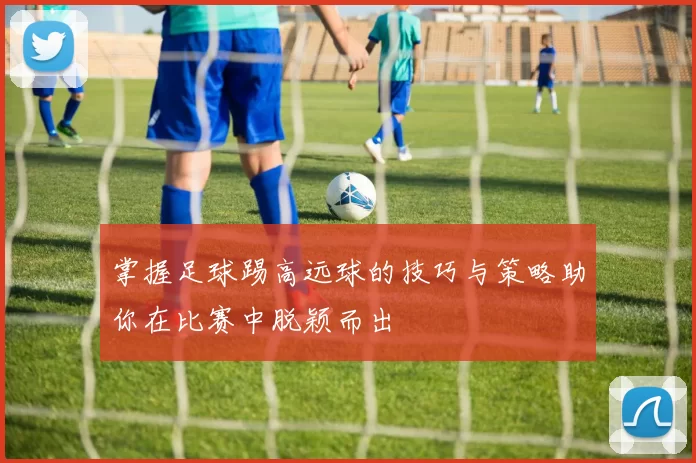 掌握足球踢高远球的技巧与策略助你在比赛中脱颖而出