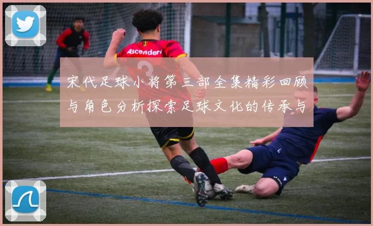 宋代足球小将第三部全集精彩回顾与角色分析探索足球文化的传承与发展
